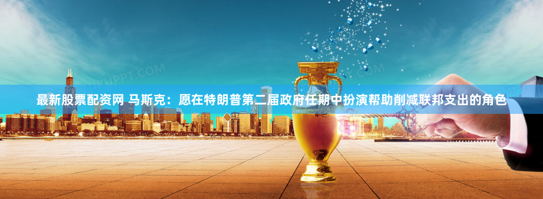 最新股票配资网 马斯克：愿在特朗普第二届政府任期中扮演帮助削减联邦支出的角色