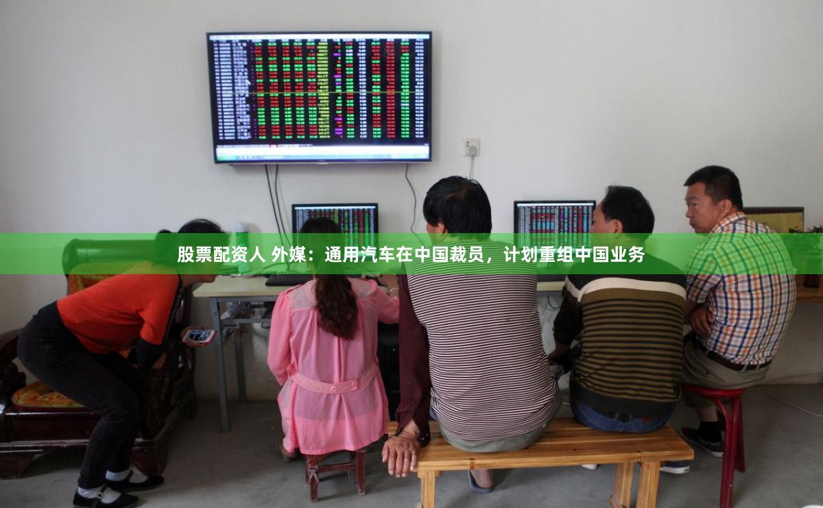 股票配资人 外媒：通用汽车在中国裁员，计划重组中国业务