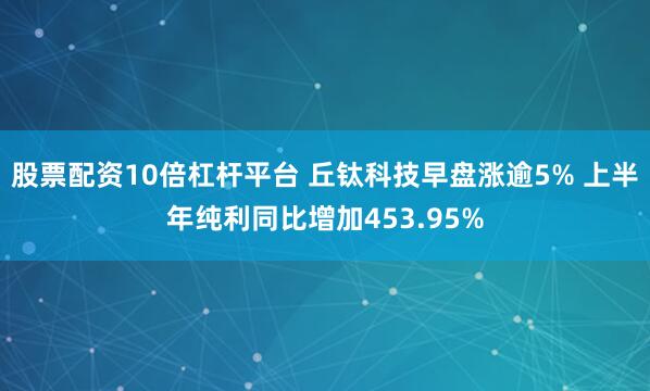 股票配资10倍杠杆平台 丘钛科技早盘涨逾5% 上半年纯利同比增加453.95%