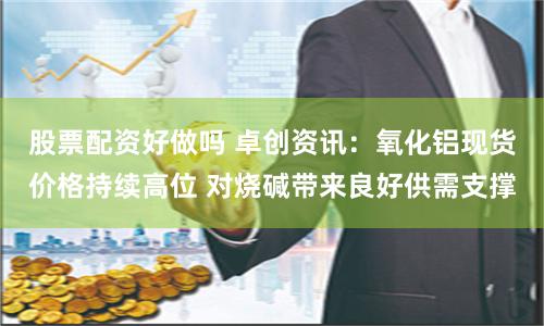 股票配资好做吗 卓创资讯：氧化铝现货价格持续高位 对烧碱带来良好供需支撑