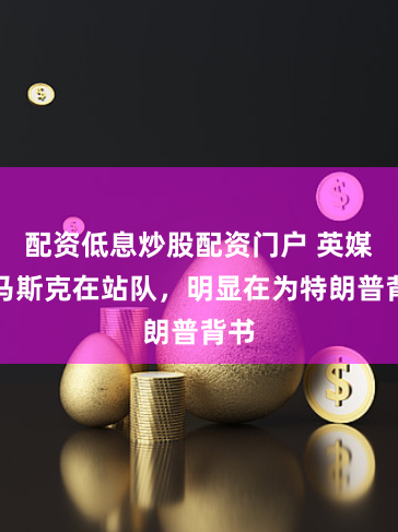 配资低息炒股配资门户 英媒：马斯克在站队，明显在为特朗普背书