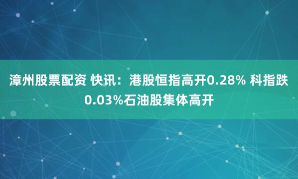 漳州股票配资 快讯：港股恒指高开0.28% 科指跌0.03%石油股集体高开