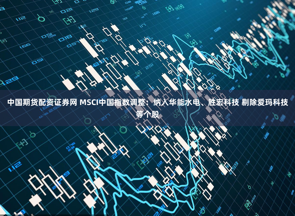 中国期货配资证券网 MSCI中国指数调整：纳入华能水电、胜宏科技 剔除爱玛科技等个股