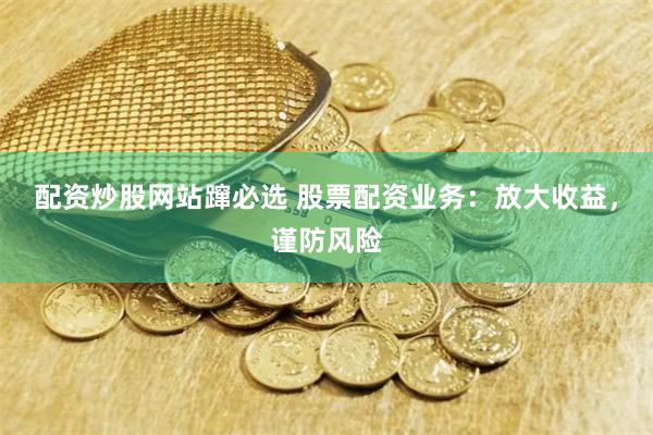 配资炒股网站蹿必选 股票配资业务：放大收益，谨防风险