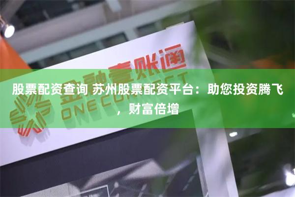 股票配资查询 苏州股票配资平台：助您投资腾飞，财富倍增
