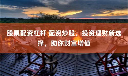 股票配资杠杆 配资炒股，投资理财新选择，助你财富增值