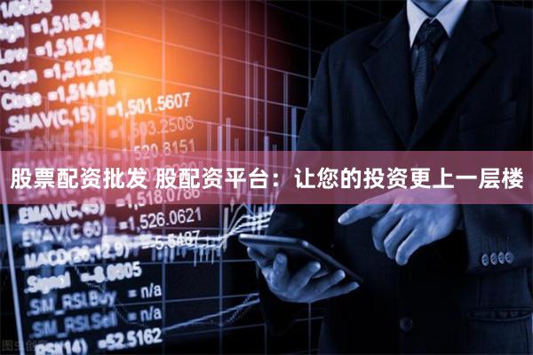 股票配资批发 股配资平台：让您的投资更上一层楼