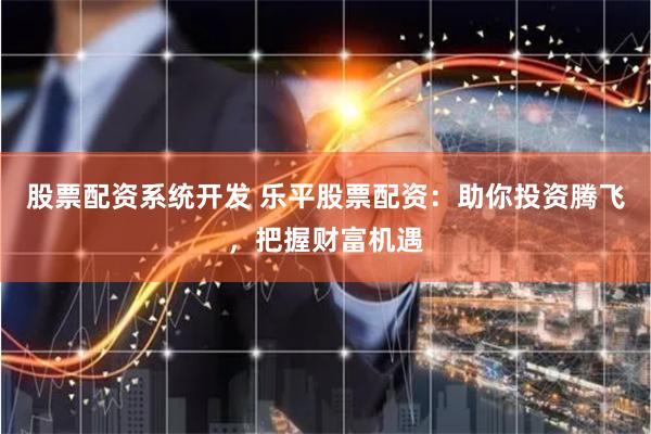 股票配资系统开发 乐平股票配资：助你投资腾飞，把握财富机遇