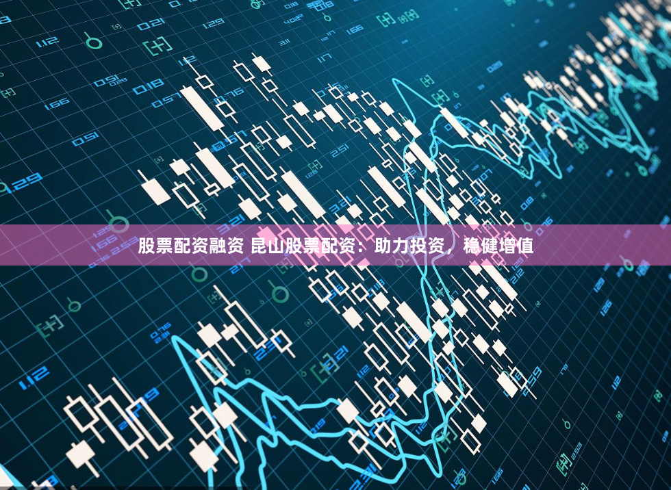 股票配资融资 昆山股票配资：助力投资，稳健增值