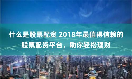 什么是股票配资 2018年最值得信赖的股票配资平台，助你轻松理财