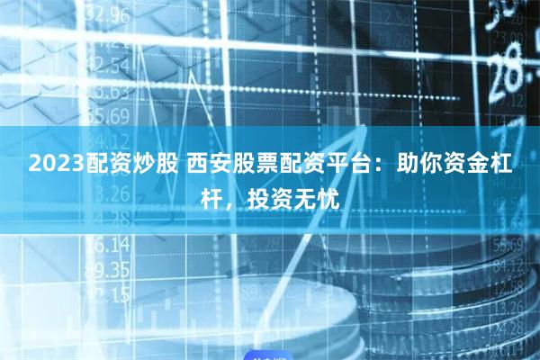 2023配资炒股 西安股票配资平台：助你资金杠杆，投资无忧