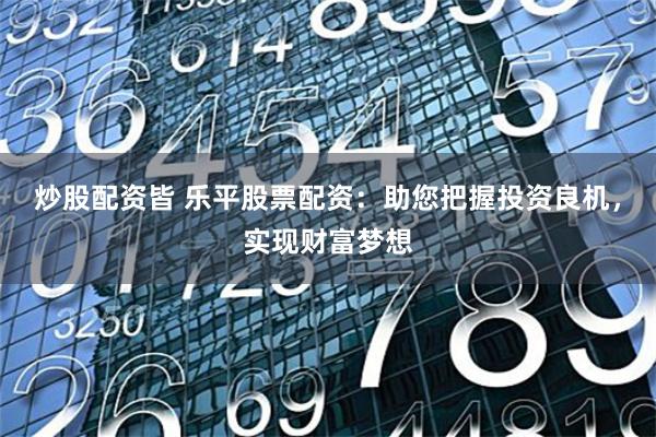 炒股配资皆 乐平股票配资:助您把握投资良机,实现财富梦想