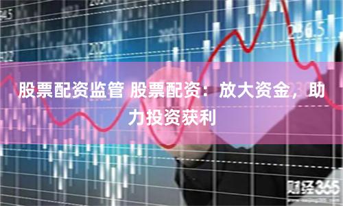 股票配资监管 股票配资：放大资金，助力投资获利