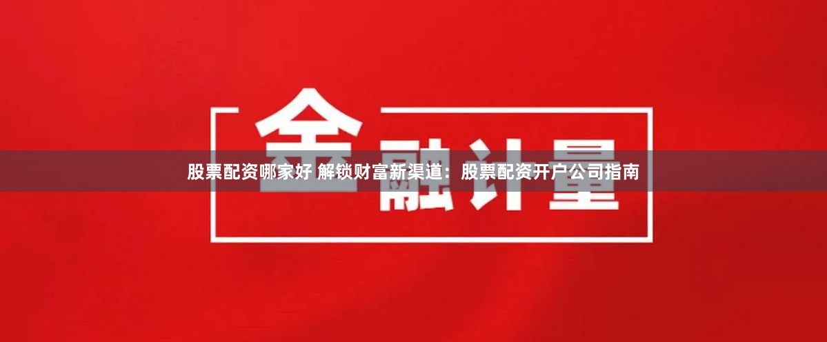 股票配资哪家好 解锁财富新渠道：股票配资开户公司指南