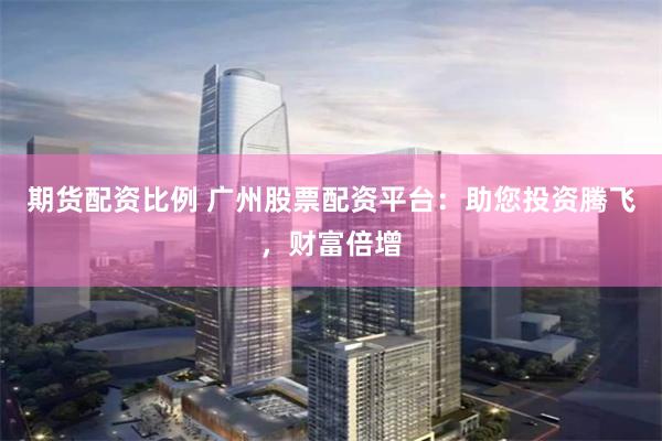 期货配资比例 广州股票配资平台:助您投资腾飞,财富倍增