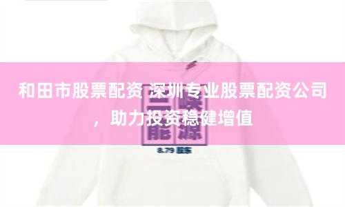 和田市股票配资 深圳专业股票配资公司，助力投资稳健增值