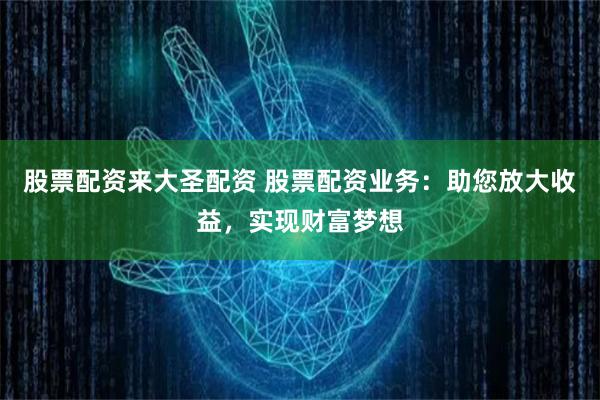 股票配资来大圣配资 股票配资业务：助您放大收益，实现财富梦想