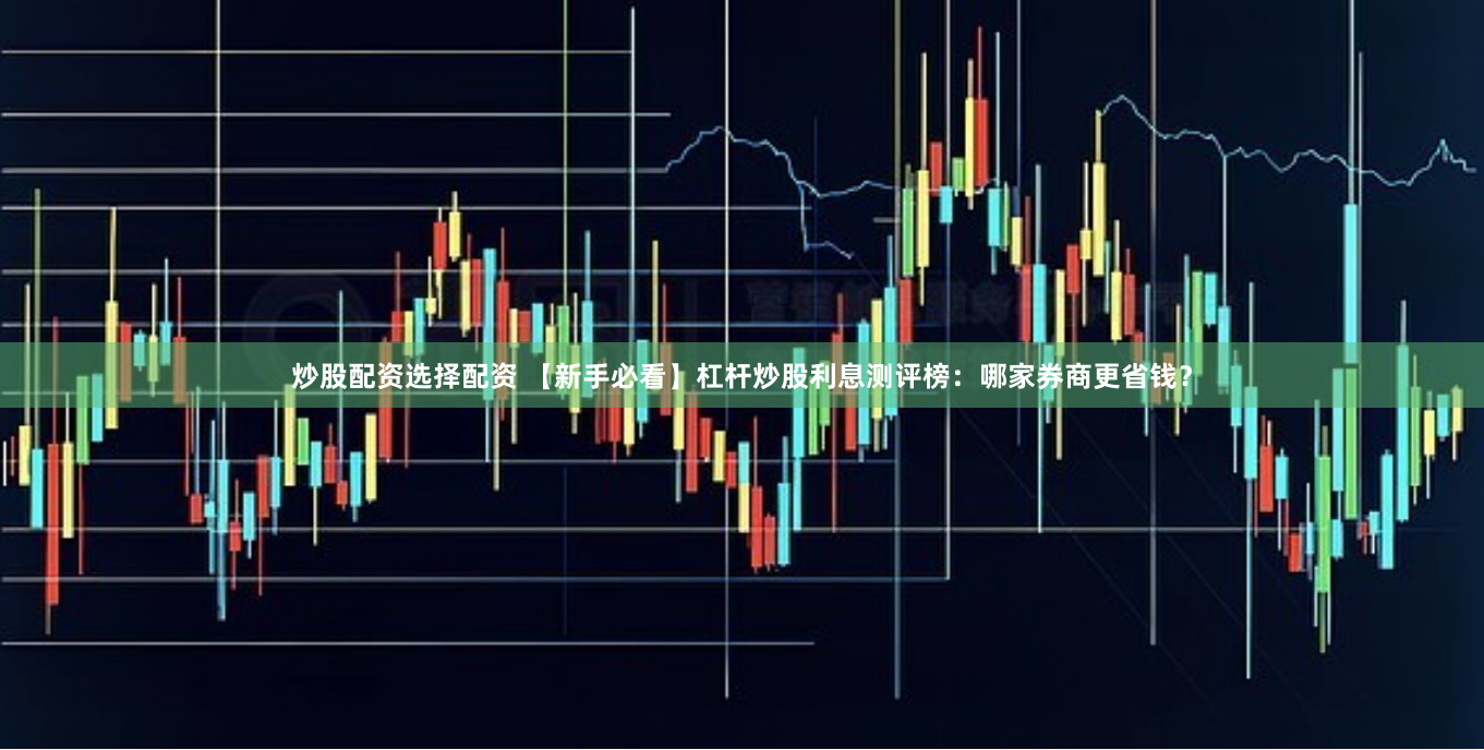 炒股配资选择配资 【新手必看】杠杆炒股利息测评榜：哪家券商更省钱？